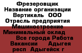 Фрезеровщик › Название организации ­ Вертикаль, ООО › Отрасль предприятия ­ Машиностроение › Минимальный оклад ­ 55 000 - Все города Работа » Вакансии   . Адыгея респ.,Адыгейск г.